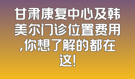 甘肃康复中心及韩美尔门诊位置费用，你想了解的都在这！
