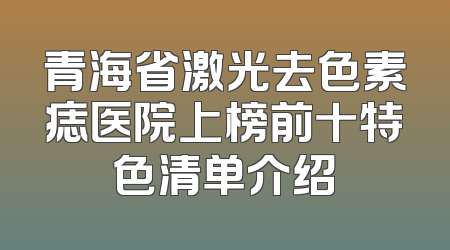 青海省激光去色素痣医院上榜前十特色清单介绍