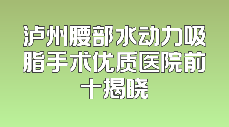 泸州腰部水动力吸脂手术优质医院前十揭晓