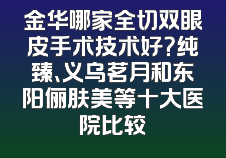 金华哪家全切双眼皮手术技术好？纯臻、义乌茗月和东阳俪肤美等十大医院比较