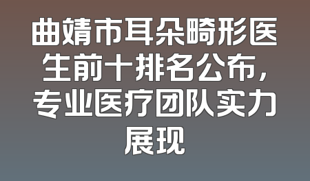 曲靖市耳朵畸形医生前十排名公布，专业医疗团队实力展现