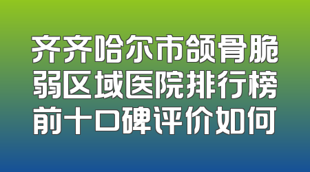 齐齐哈尔市颌骨脆弱区域医院排行榜前十口碑评价如何