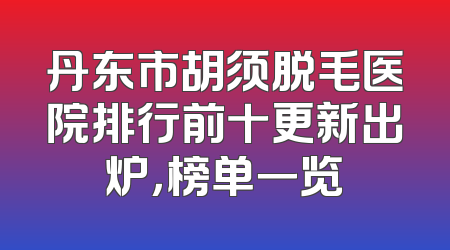 丹东市胡须脱毛医院排行前十更新出炉，榜单一览