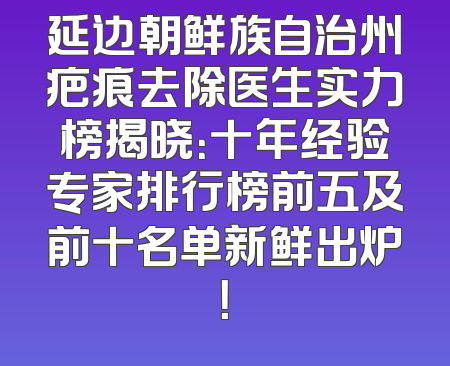 延边朝鲜族自治州疤痕去除医生实力榜揭晓：十年经验专家排行榜前五及前十名单新鲜出炉！