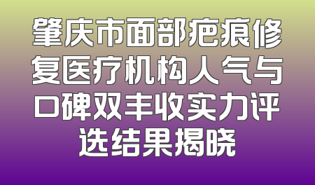 肇庆市面部疤痕修复医疗机构人气与口碑双丰收实力评选结果揭晓