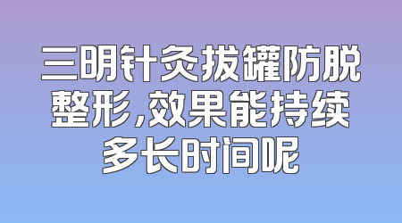 三明针灸拔罐防脱整形，效果能持续多长时间呢