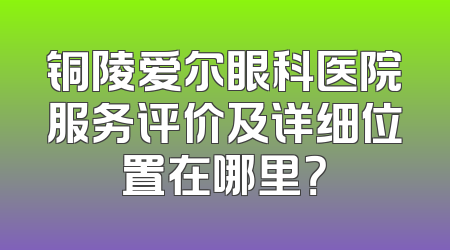 铜陵爱尔眼科医院服务评价及详细位置在哪里？
