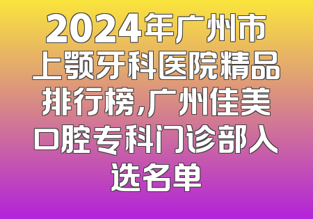 2024年广州市上颚牙科医院精品排行榜，广州佳美口腔专科门诊部入选名单