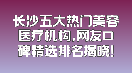 长沙五大热门美容医疗机构，网友口碑精选排名揭晓！