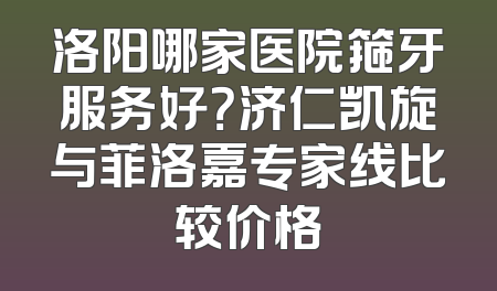 洛阳哪家医院箍牙服务好？济仁凯旋与菲洛嘉专家线比较价格