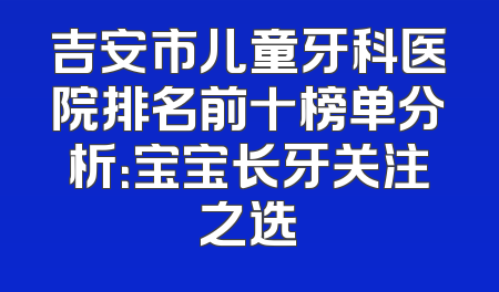 吉安市儿童牙科医院排名前十榜单分析：宝宝长牙关注之选