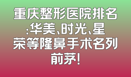重庆整形医院排名：华美、时光、星荣等隆鼻手术名列前茅！