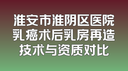 淮安市淮阴区医院乳癌术后乳房再造技术与资质对比