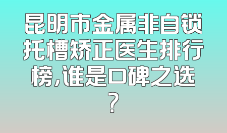 昆明市金属非自锁托槽矫正医生排行榜，谁是口碑之选？