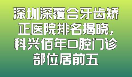 深圳深覆合牙齿矫正医院排名揭晓，科兴佰年口腔门诊部位居前五