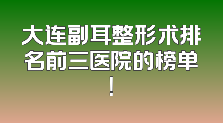 大连副耳整形术排名前三医院的榜单！