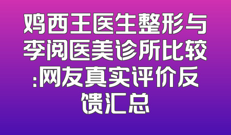 鸡西王医生整形与李阅医美诊所比较：网友真实评价反馈汇总