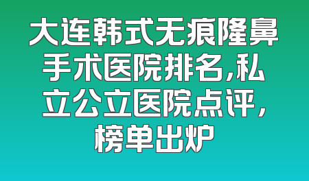 大连韩式无痕隆鼻手术医院排名，私立公立医院点评，榜单出炉