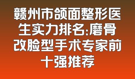 赣州市颌面整形医生实力排名：磨骨改脸型手术专家前十强推荐