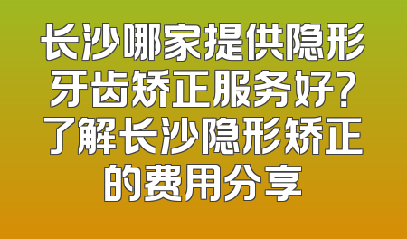 长沙哪家提供隐形牙齿矫正服务好？了解长沙隐形矫正的费用分享