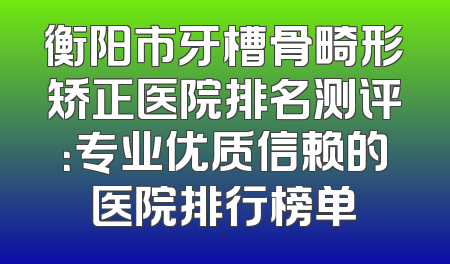 衡阳市牙槽骨畸形矫正医院排名测评：专业优质信赖的医院排行榜单