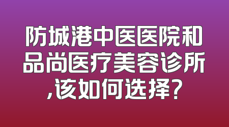 防城港中医医院和品尚医疗美容诊所，该如何选择？