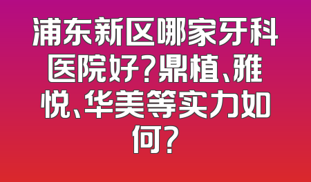 浦东新区哪家牙科医院好？鼎植、雅悦、华美等实力如何？