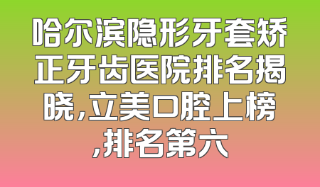 哈尔滨隐形牙套矫正牙齿医院排名揭晓，立美口腔上榜，排名第六