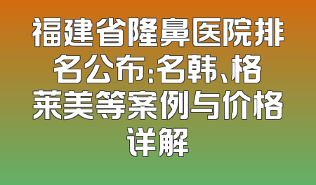 福建省隆鼻医院排名公布：名韩、格莱美等案例与价格详解