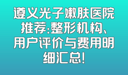 遵义光子嫩肤医院推荐：整形机构、用户评价与费用明细汇总！