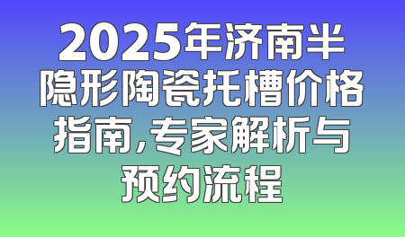 2025年济南半隐形陶瓷托槽价格指南，专家解析与预约流程