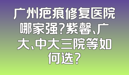 广州疤痕修复医院哪家强？紫馨、广大、中大三院等如何选？