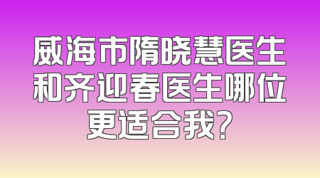 威海市隋晓慧医生和齐迎春医生哪位更适合我？