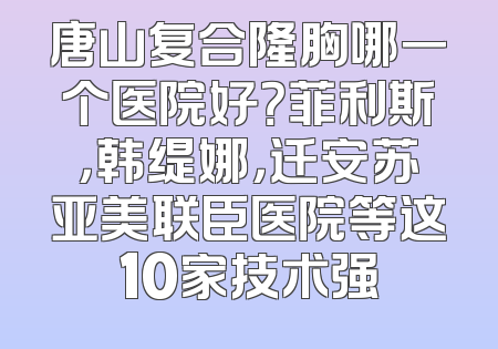 唐山复合隆胸哪一个医院好？菲利斯，韩缇娜，迁安苏亚美联臣医院等这10家技术强