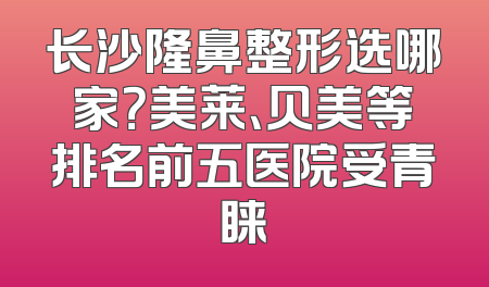 长沙隆鼻整形选哪家？美莱、贝美等排名前五医院受青睐