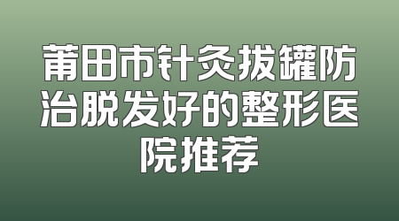 莆田市针灸拔罐防治脱发好的整形医院推荐
