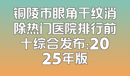 铜陵市眼角干纹消除热门医院排行前十综合发布：2025年版