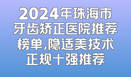2024年珠海市牙齿矫正医院推荐榜单，隐适美技术正规十强推荐