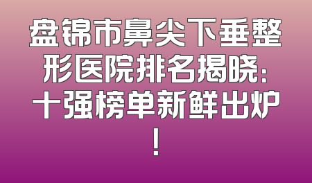 盘锦市鼻尖下垂整形医院排名揭晓：十强榜单新鲜出炉！