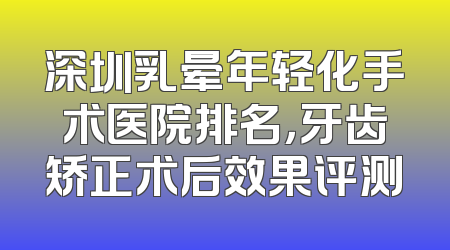 深圳乳晕年轻化手术医院排名，牙齿矫正术后效果评测