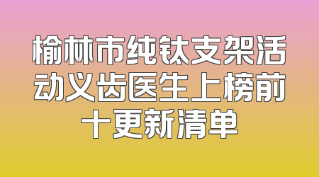 榆林市纯钛支架活动义齿医生上榜前十更新清单