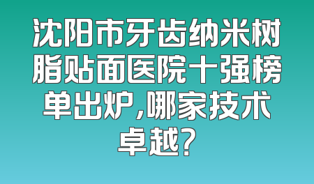 沈阳市牙齿纳米树脂贴面医院十强榜单出炉，哪家技术卓越？