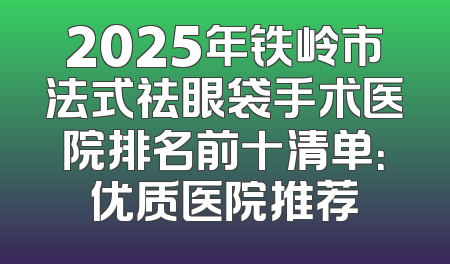 2025年铁岭市法式祛眼袋手术医院排名前十清单：优质医院推荐