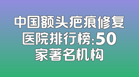 中国额头疤痕修复医院排行榜：50家著名机构