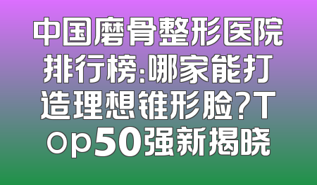中国磨骨整形医院排行榜：哪家能打造理想锥形脸？Top50强新揭晓
