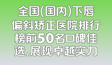 全国（国内）下唇偏斜矫正医院排行榜前50名口碑佳选，展现卓越实力