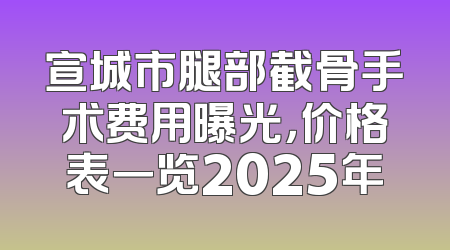 宣城市腿部截骨手术费用曝光，价格表一览2025年