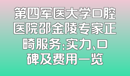 第四军医大学口腔医院邵金陵专家正畸服务：实力、口碑及费用一览