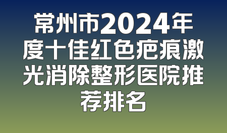 常州市2024年度十佳红色疤痕激光消除整形医院推荐排名
