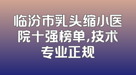 临汾市乳头缩小医院十强榜单，技术专业正规